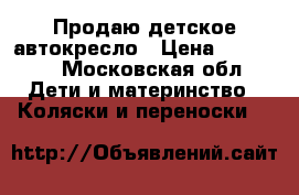 Продаю детское автокресло › Цена ­ 10 000 - Московская обл. Дети и материнство » Коляски и переноски   